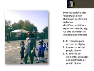 Entre las posibilidades
relacionales de un
objeto con su contexto
podemos
identificar, tentativa y
exploratoriamente, algu
nas que provienen de
los siguientes ámbitos:

1. El recorrido para
   acceder al objeto.
2. La mostración del
   propio objeto
3. El entorno de
   elementos asociados
   a la mostración del
   propio objeto
 
