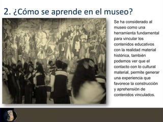 2. ¿Cómo se aprende en el museo?
                           Se ha considerado al
                           museo como una
                           herramienta fundamental
                           para vincular los
                           contenidos educativos
                           con la realidad material
                           histórica, también
                           podemos ver que el
                           contacto con lo cultural
                           material, permite generar
                           una experiencia que
                           favorece la construcción
                           y aprehensión de
                           contenidos vinculados.
 