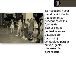 Es necesario hacer
una descripción de
tres elementos
necesarios en las
formas de
producción de
contextos en los
entornos de
aprendizaje
construidos para, a
su vez, gestar
procesos de
aprendizaje.
 