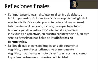 Reflexiones finales
• Es importante colocar al sujeto en el centro de debate y
  hablar por orden de importancia de una epistemología de la
  conciencia histórica o del presente potencial, en la que el
  futuro está en el presente, esto es, para que haya futuro
  tenemos que develarlo a través de nuestras prácticas
  individuales o colectivas, en nuestro acontecer diario, en este
  sentido Zemelman nos habla de las didácticas no
  parametrales.
• La idea de que el pensamiento es un acto puramente
  cognitivo, pero si lo estudiamos no es meramente
  cognitivo, más bien es un acto de resistencia cultural, como
  lo podemos observar en nuestra cotidianidad.
 