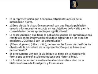 • Es la representación que tienen los estudiantes acerca de la
  información nueva.
• ¿Cómo afecta la situación contextual con que llega la población
  usuaria a los museos e impacta en los objetivos de la visita y en la
  consolidación de los aprendizajes significativos?
• La representación que tiene la población usuaria de aprendizaje nos
  remite a la mera información novedosa adquirida de los espacios
  escolares. ¿Qué pasó con los aprendizajes?
• ¿Cómo el género (niña o niño), determina las forma de clasificar los
  objetos de la estructura de la representación que se hace en el
  pensamiento?
• Es preocupante ver que la visión que se tiene de la historia y la
  forma que se enseña solo reproduzca una historia lineal.
• La función del museo es relevante al mostrar otra visión de la
  historia a través de los objetos y los murales.
 