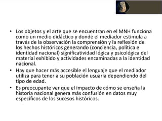 • Los objetos y el arte que se encuentran en el MNH funciona
  como un medio didáctico y donde el mediador estimula a
  través de la observación la comprensión y la reflexión de
  los hechos históricos generando (conciencia, política e
  identidad nacional) significatividad lógica y psicológica del
  material exhibido y actividades encaminadas a la identidad
  nacional.
• Hay que hacer más accesible el lenguaje que el mediador
  utiliza para tener a su población usuaria dependiendo del
  tipo de edad.
• Es preocupante ver que el impacto de cómo se enseña la
  historia nacional genera más confusión en datos muy
  específicos de los sucesos históricos.
 