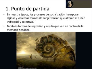 1. Punto de partida
• En nuestra época, los procesos de socialización incorporan
  rígidas y violentas formas de subjetivación que alteran el orden
  individual y colectivo.
• También formas de represión y olvido que van en contra de la
  memoria histórica.
 