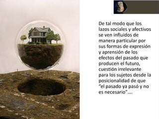 De tal modo que los
lazos sociales y afectivos
se ven influidos de
manera particular por
sus formas de expresión
y aprensión de los
efectos del pasado que
producen el futuro,
cuestión irrelevante
para los sujetos desde la
posicionalidad de que
“el pasado ya pasó y no
es necesario”….
 