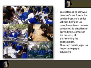 • Los sistemas educativos
  de enseñanza formal han
  venido buscando en los
  últimos tiempos un
  complemento en nuevos
  contextos de enseñanza-
  aprendizaje, como son
  los museos, el
  patrimonio y las
  exposiciones.
• El museo puede jugar un
  importante papel
  educativo
 