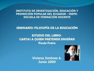 INSTITUTO DE INVESTIGACIÓN, EDUCACIÓN Y
PROMOCIÓN POPULAR DEL ECUADOR - INEPE-
     ESCUELA DE FORMACIÓN DOCENTE



SEMINARIO: FILOSOFÍA DE LA EDUCACIÓN

         ESTUDIO DEL LIBRO:
  CARTAS A QUIEN PRETENDE ENSEÑAR
             Paulo Freire



          Viviana Jiménez A.
              Junio 2009
 