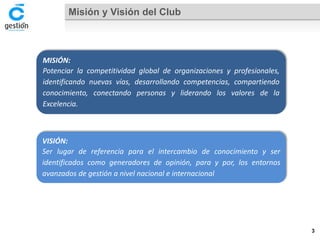 Misión y Visión del Club 
MISIÓN: 
Potenciarlacompetitividadglobaldeorganizacionesyprofesionales, identificandonuevasvías,desarrollandocompetencias,compartiendoconocimiento,conectandopersonasyliderandolosvaloresdelaExcelencia. 
VISIÓN: 
Serlugardereferenciaparaelintercambiodeconocimientoyseridentificadoscomogeneradoresdeopinión,paraypor,losentornosavanzadosdegestiónanivelnacionaleinternacional 
3 
 