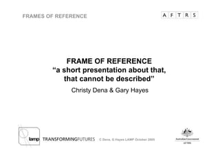 FRAMES OF REFERENCE




            FRAME OF REFERENCE
        “a short presentation about that,
           that cannot be described”
              Christy Dena  Gary Hayes




                       C Dena, G Hayes LAMP October 2005
 