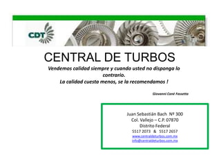 CENTRAL DE TURBOS
Vendemos calidad siempre y cuando usted no disponga lo
                       contrario.
    La calidad cuesta menos, se la recomendamos !

                                              Giovanni Cané Fassetta




                                Juan Sebastián Bach Nº 300
                                  Col. Vallejo – C.P. 07870
                                       Distrito Federal
                                  5517 2073 & 5517 2657
                                  www.centraldeturbos.com.mx
                                  info@centraldeturbos.com.mx
 