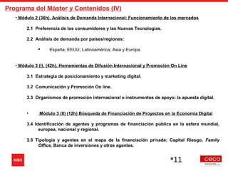 11
Programa del Máster y Contenidos (IV)
• Módulo 2 (36h). Análisis de Demanda Internacional: Funcionamiento de los mercados
2.1 Preferencia de los consumidores y las Nuevas Tecnologías.
2.2 Análisis de demanda por países/regiones:
 España; EEUU; Latinoamérica; Asia y Europa.
• Módulo 3 (I). (42h). Herramientas de Difusión Internacional y Promoción On Line
3.1 Estrategia de posicionamiento y marketing digital.
3.2 Comunicación y Promoción On line.
3.3 Organismos de promoción internacional e instrumentos de apoyo: la apuesta digital.
• Módulo 3 (II) (12h) Búsqueda de Financiación de Proyectos en la Economía Digital
3.4 Identificación de agentes y programas de financiación pública en la esfera mundial,
europea, nacional y regional.
3.5 Tipología y agentes en el mapa de la financiación privada: Capital Riesgo, Family
Office, Banca de inversiones y otros agentes.
 
