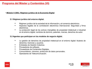 Programa del Máster y Contenidos (VI)
• Módulo 5 (50h). Régimen jurídico de la Economía Digital
5.1 Régimen jurídico del entorno digital.
 Régimen jurídico de la sociedad de la información y el comercio electrónico.
 Aspectos legales de la contratación electrónica internacional. Seguridad y firma
electrónica.
 La protección legal de los activos intangibles de propiedad intelectual e industrial
en el entorno digital: nombres de dominio, patentes, marcas, derechos de autor.
5.2 Agentes que participan en los modelos de negocio digital.
 La gestión de derechos de propiedad intelectual en el entorno digital: titulares de
derechos, licencias y usuarios.
 Entidades de Gestión Colectiva.
 Proveedores de software.
 Proveedores de Contenidos Digitales.
 Consumidores, menores, protección de datos personales.
 Operadores de Telecomunicación.
13
 