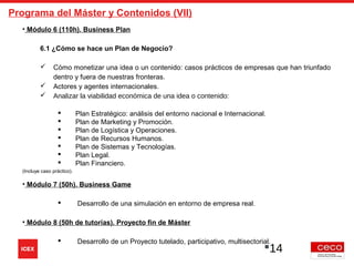 Programa del Máster y Contenidos (VII)
• Módulo 6 (110h). Business Plan
6.1 ¿Cómo se hace un Plan de Negocio?
 Cómo monetizar una idea o un contenido: casos prácticos de empresas que han triunfado
dentro y fuera de nuestras fronteras.
 Actores y agentes internacionales.
 Analizar la viabilidad económica de una idea o contenido:
 Plan Estratégico: análisis del entorno nacional e Internacional.
 Plan de Marketing y Promoción.
 Plan de Logística y Operaciones.
 Plan de Recursos Humanos.
 Plan de Sistemas y Tecnologías.
 Plan Legal.
 Plan Financiero.
(Incluye caso práctico).
• Módulo 7 (50h). Business Game
 Desarrollo de una simulación en entorno de empresa real.
• Módulo 8 (50h de tutorías). Proyecto fin de Máster
 Desarrollo de un Proyecto tutelado, participativo, multisectorial.
14
 