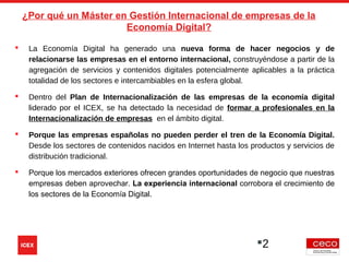 2
 La Economía Digital ha generado una nueva forma de hacer negocios y de
relacionarse las empresas en el entorno internacional, construyéndose a partir de la
agregación de servicios y contenidos digitales potencialmente aplicables a la práctica
totalidad de los sectores e intercambiables en la esfera global.
 Dentro del Plan de Internacionalización de las empresas de la economía digital
liderado por el ICEX, se ha detectado la necesidad de formar a profesionales en la
Internacionalización de empresas en el ámbito digital.
 Porque las empresas españolas no pueden perder el tren de la Economía Digital.
Desde los sectores de contenidos nacidos en Internet hasta los productos y servicios de
distribución tradicional.
 Porque los mercados exteriores ofrecen grandes oportunidades de negocio que nuestras
empresas deben aprovechar. La experiencia internacional corrobora el crecimiento de
los sectores de la Economía Digital.
¿Por qué un Máster en Gestión Internacional de empresas de la
Economía Digital?
 
