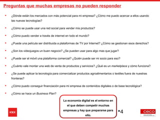 La economía digital es el entorno en
el que deben competir muchas
empresas y hay que prepararse para
ello.
4
 ¿Dónde están los mercados con más potencial para mi empresa? ¿Cómo me puedo acercar a ellos usando
las nuevas tecnologías?
 ¿Cómo se puede usar una red social para vender mis productos?
 ¿Cómo puedo vender a través de internet en todo el mundo?
 ¿Puede una película ser distribuida a plataformas de TV por Internet? ¿Cómo se gestionan esos derechos?
 ¿Son los videojuegos un buen negocio? ¿Se pueden usar para algo mas que jugar?
 ¿Puede ser el móvil una plataforma comercial? ¿Quién puede ser mi socio para eso?
 ¿Cuánto vale montar una web de venta de productos y servicios? ¿Qué es un marketplace y cómo funciona?
 ¿Se puede aplicar la tecnología para comercializar productos agroalimentarios o textiles fuera de nuestras
fronteras?
 ¿Cómo puedo conseguir financiación para mi empresa de contenidos digitales o de base tecnológica?
 ¿Cómo se hace un Business Plan?
Preguntas que muchas empresas no pueden responder
 