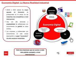 Difusión del
conocimiento
Compra-venta de
productos y
servicios
Infraestructuras y
aplicaciones
5
 CECO e ICEX realizan la mayor
apuesta en formación de
profesionales en el campo de las
industrias mas competitivas a nivel
internacional.
 Hay una alta demanda y
empleabilidad de profesionales con
conocimientos de gestión en estos
ámbitos.
 Las empresas y profesionales con
conocimientos en este campo
desempeñan un papel “locomotora”
de otros sectores industriales.
Solo las empresas que se sumen a este
reto podrán competir a nivel
internacional.
Economía Digital: La Nueva Realidad Industrial
 