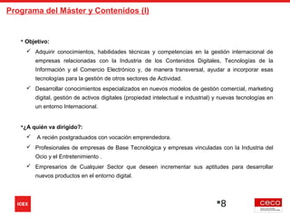 8
Programa del Máster y Contenidos (I)
 Objetivo:
 Adquirir conocimientos, habilidades técnicas y competencias en la gestión internacional de
empresas relacionadas con la Industria de los Contenidos Digitales, Tecnologías de la
Información y el Comercio Electrónico y, de manera transversal, ayudar a incorporar esas
tecnologías para la gestión de otros sectores de Actividad.
 Desarrollar conocimientos especializados en nuevos modelos de gestión comercial, marketing
digital, gestión de activos digitales (propiedad intelectual e industrial) y nuevas tecnologías en
un entorno Internacional.
¿A quién va dirigido?:
 A recién postgraduados con vocación emprendedora.
 Profesionales de empresas de Base Tecnológica y empresas vinculadas con la Industria del
Ocio y el Entretenimiento .
 Empresarios de Cualquier Sector que deseen incrementar sus aptitudes para desarrollar
nuevos productos en el entorno digital.
 