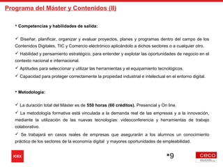 9
Programa del Máster y Contenidos (II)
 Competencias y habilidades de salida:
 
 Diseñar, planificar, organizar y evaluar proyectos, planes y programas dentro del campo de los
Contenidos Digitales, TIC y Comercio electrónico aplicándolo a dichos sectores o a cualquier otro.
 Habilidad y pensamiento estratégico, para entender y explotar las oportunidades de negocio en el
contexto nacional e internacional.
 Aptitudes para seleccionar y utilizar las herramientas y el equipamiento tecnológicos.
 Capacidad para proteger correctamente la propiedad industrial e intelectual en el entorno digital.
 Metodología:
 La duración total del Máster es de 550 horas (60 créditos). Presencial y On line.
 La metodología formativa está vinculada a la demanda real de las empresas y a la innovación,
mediante la utilización de las nuevas tecnologías: videoconferencia y herramientas de trabajo
colaborativo.
 Se trabajará en casos reales de empresas que asegurarán a los alumnos un conocimiento
práctico de los sectores de la economía digital y mayores oportunidades de empleabilidad.
 