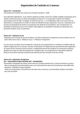 Organisaton de l'actvité en 5 séances

Séance N°1 : Introducton
Présentation de l'activité, des enjeux et du résultats à produire : 1h00

Pour atteindre l'objectif N°1, le jeu Climate challenge est idéal. Il part d’un modèle simplifié et dynamique de la
réalité et amène les joueurs à choisir des politiques variées et à en comprendre l’impact ( les relations
économiques entre les États, le budget, les émissions de Co2,...). La modélisation aide à voir la structure du
phénomène, à comprendre et à mettre en valeur les éléments les plus importants. Ce jeu est intéressant car il
permet aux participants de mettre en perspectives des éléments de l'actualité et leurs connaissances. En
préalable et sachant que le jeu est en anglais il faut apporter le vocabulaire nécessaire au élèves pour leur
permettre d'utiliser le jeu en autonomie



Séance N°2 : Utlisaton du jeu
Exploitation des résultats du jeu par les élèves. Les élèves produisent un diaporama communicable à tous les
autres élèves de la classe : 1h00 pour le jeu + 1 h00 pour le diaporama


En cours de jeu, les élèves seront enregistrés. A partir de cet enregistrement, ils rempliront un tableau afin de
repérer la façon dont ils s’y sont pris. Ensuite, la réalisation d'un diaporama leur permettra de faire apparaitre
les raisons de leur réussite ou de leur échecs. La diaporama permet de transférer les connaissance acquises
pendant le jeu dans de cadre des programmes. Pendant le jeu, les enseignants des 3 disciplines aident les
élèves et les incitent à prendre conscience des éléments de leurs réussites et de leurs échecs.



Séance N°3 : Exploitaton disciplinaire
SVT – EDUCATION CIVIQUE HISTOIRE GEO - TECHNOLOGIE
Présentation individuelle des élèves concernant leurs résultats pendant le jeu. (durée maximale 5 minutes )
 Mise en perspective des présentations pour une structuration du savoir par les professeurs des différentes
 disciplines. 1H00 dans chaque discipline
 Toutes les connaissances, structurées lors de cette mise en commun, sont évaluables de façon sommative
 pour tous les élèves.
 