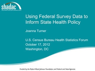 Using Federal Survey Data to
       Inform State Health Policy
       Joanna Turner

       U.S. Census Bureau Health Statistics Forum
       October 17, 2012
       Washington, DC




Funded by the Robert Wood Johnson Foundation and Federal and State Agencies
 