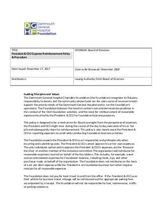 TITLE:
President & CEO Expense Reimbursement Policy
& Procedure
SPONSOR: Board of Directors
Date Issued: November 17, 2017 Date to Be Reviewed: November 2018
Distribution: Issuing Authority: DGH Board of Directors
Guiding Principles and Values
The Dartmouth General Hospital Charitable Foundation (the Foundation) recognizes its fiduciary
responsibility to donors and the community whose funds are the sole source of revenue to both
support the priority needs of the Dartmouth General Hospital and to run the Foundation’s
operations. The Foundation balances the need to contain costs and demonstrate prudence in
the conduct of the DGH Foundation activities, and the need for reimbursement of reasonable
expenses incurred by the President & CEO for Foundation business purposes.
This policy is designed to be a mechanism for Board oversight from the perspective of expenses
the President and CEO might incur during the course of the day to day execution of his or her
job and subsequently claim for reimbursement. This policy is also meant assist the President &
CEO in reporting expenses incurred while conducting Foundation business activities.
The Foundation expects the President & CEO to act responsibly and professionally when
incurring and submitting costs. The President & CEO cannot approve his or her own expenses.
The only individuals authorized to approve the President & CEO’s expenses are the Treasurer
the Chair or another member of the executive committee. The organization will reimburse for
reasonable expenses incurred on behalf of the Foundation. This includes, for example, travel
and accommodation expenses for Foundation business, including meals, tips, and other
purchases made on behalf of the organization. The Foundation does not reimburse on the basis
of a set per diem expense while the President is on Foundation business but rather requires
receipts for all reasonable expenses.
The Foundation does not pay for local travel to and from the office. If the President & CEO uses
their vehicle for business travel, mileage will be reimbursed and for appropriate parking fees
accompanied by a receipt. The Foundation will not be responsible for fuel, maintenance, traffic
or parking violations.
 