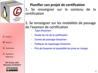 Planifier son projet de certification
1. Se renseigner sur le contenu de la
certification
2. Se renseigner sur les modalités de passage
de l'examen de certification
–

 Partie 2

 Conclusion

–

Durée de vie de la certification

–

 Partie 1

Type d'examen

Centre de passage d'examen

–

Politique de repassage d'examen

–

Prix de l'examen et possibilité de prise en charge

 Questions
Réponses
SFD Tunisia, 2013
Monastir, 27/10/2013
12

 