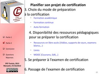 Planifier son projet de certification
3. Choix du mode de préparation
à la certification
–
–

 Partie 2

 Conclusion
 Questions
Réponses
SFD Tunisia, 2013
Monastir, 27/10/2013

Formation continue

–

 Partie 1

Formation académique
Auto-formation

4. Disponibilité des ressources pédagogiques
pour se préparer la certification
–

Ressources en libre accès (Vidéos, supports de cours, examens
blancs,..)

–

Livres

–

MOOC (Coursera, EdX,..)

5. Se préparer à l'examen de certification
6. Passage de l'examen de certification

13

 