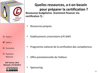 Quelles ressources, a-t-on besoin
pour préparer la certification ?

Ressources budgétaires (Comment financer ma
certification ?) :

●

 Partie 1

Ressources propres

●

Etablissement universitaire (LPI AAP)

●

Programme national de la certifcation des compétences

●

Offre promotionnelle de l'éditeur

●

Sponsoring

 Partie 2

 Conclusion
 Questions
Réponses
SFD Tunisia, 2013
Monastir, 27/10/2013

16

 