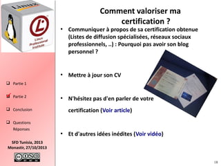 Comment valoriser ma
certification ?

●

Communiquer à propos de sa certification obtenue
(Listes de diffusion spécialisées, réseaux sociaux
professionnels, ..) : Pourquoi pas avoir son blog
personnel ?

●

Mettre à jour son CV

●

N'hésitez pas d'en parler de votre

 Partie 1
 Partie 2


certification (Voir article)

 Conclusion
 Questions
Réponses
●

Et d'autres idées inédites (Voir vidéo)

SFD Tunisia, 2013
Monastir, 27/10/2013
18

 