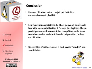 Conclusion
●

●

 Partie 1

Une certification est un projet qui doit être
convenablement planifié.

Les structurs associatives du libre, peuvent, au delà de
leur rôle de sensibilisation à l'usage des logiciels libres,
participer au renforcement des compétences de leurs
membres en les assistant dans la préparation de leur
certification.

 Partie 2
 Conclusion

 Questions

●

Se certifier, c'est bien, mais il faut savoir “vendre” son
savoir faire.

Réponses
SFD Tunisia, 2013
Monastir, 27/10/2013
Image cc-by-sa : source

19

 