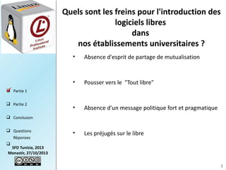 Quels sont les freins pour l'introduction des
logiciels libres
dans
nos établissements universitaires ?
•

Absence d'esprit de partage de mutualisation

•

Pousser vers le "Tout libre"

•

Absence d'un message politique fort et pragmatique

•

Les préjugés sur le libre

 Partie 1

 Partie 2
 Conclusion
 Questions
Réponses


SFD Tunisia, 2013
Monastir, 27/10/2013
3

 
