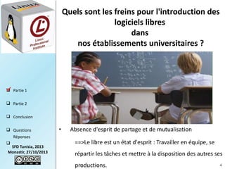 Quels sont les freins pour l'introduction des
logiciels libres
dans
nos établissements universitaires ?

 Partie 1

 Partie 2
 Conclusion
 Questions
Réponses


SFD Tunisia, 2013
Monastir, 27/10/2013

•

Absence d'esprit de partage et de mutualisation
==>Le libre est un état d'esprit : Travailler en équipe, se
répartir les tâches et mettre à la disposition des autres ses
productions.

4

 