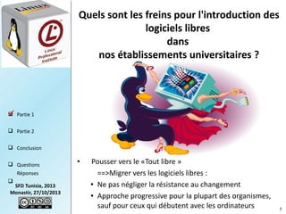 Quels sont les freins pour l'introduction des
logiciels libres
dans
nos établissements universitaires ?

 Partie 1

 Partie 2
 Conclusion
 Questions
Réponses


SFD Tunisia, 2013
Monastir, 27/10/2013

•

Pousser vers le «Tout libre »  
==>Migrer vers les logiciels libres :
● Ne pas négliger la résistance au changement
● Approche progressive pour la plupart des organismes,
sauf pour ceux qui débutent avec les ordinateurs

5

 