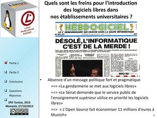 Quels sont les freins pour l'introduction
des logiciels libres dans
nos établissements universitaires ?

 Partie 1

 Partie 2
 Conclusion
 Questions
Réponses


SFD Tunisia, 2013
Monastir, 27/10/2013

•

Absence d'un message politique fort et pragmatique  
==> «La gendarmerie se met aux logiciels libres»
==> «Le Sénat demande que le service public de
l'enseignement supérieur utilise en priorité les logiciels
libres»
==>  « L'Open Source fait économiser 11 millions d'euros à
Munich»
6

 