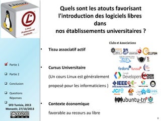 Quels sont les atouts favorisant
l'introduction des logiciels libres
dans
nos établissements universitaires ?
•
 Partie 1


Tissu associatif actif

•

Cursus Universitaire

 Partie 2

(Un cours Linux est généralement

 Conclusion

proposé pour les informaticiens )

 Questions
Réponses


SFD Tunisia, 2013
Monastir, 27/10/2013

•

Contexte économique
favorable au recours au libre
8

 