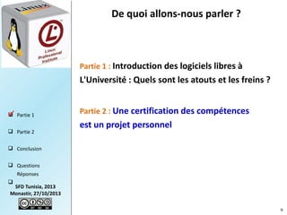 De quoi allons-nous parler ?

Partie 1 : Introduction des logiciels libres à

L'Université : Quels sont les atouts et les freins ?

 Partie 1

 Partie 2

Partie 2 : Une certification des compétences

est un projet personnel 

 Conclusion
 Questions
Réponses


SFD Tunisia, 2013
Monastir, 27/10/2013
9

 