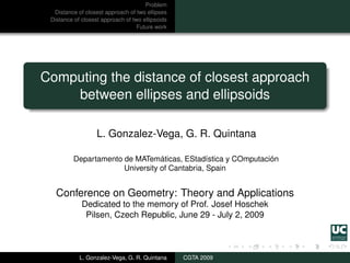 Problem
  Distance of closest approach of two ellipses
 Distance of closest approach of two ellipsoids
                                   Future work




Computing the distance of closest approach
    between ellipses and ellipsoids

                   L. Gonzalez-Vega, G. R. Quintana

          Departamento de MATemáticas, EStadística y COmputación
                       University of Cantabria, Spain


   Conference on Geometry: Theory and Applications
             Dedicated to the memory of Prof. Josef Hoschek
              Pilsen, Czech Republic, June 29 - July 2, 2009



            L. Gonzalez-Vega, G. R. Quintana      CGTA 2009
 
