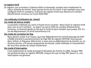 Le registre tmr0
Ce registre, qui se localise à l’adresse 0x01 en banque0, contient tout simplement la
valeur actuelle du timer0. Vous pouvez écrire ou lire tmr0. Si par exemple vous avez
configuré tmr0 en compteur, la lecture du registre tmr0 vous donnera le nombre
d’événements survenus sur la pin RA4/TOKI.
Les méthodes d’utilisation du timer0
1Le mode de lecture simple
La première méthode qui vient à l’esprit est la suivante : Nous lisons le registre tmr0
pour voir ce qu’il contient. La valeur lue est le reflet du nombre d’événements
survenus, en prenant garde au fait que le tmr0 ne peut compter que jusque 255. En
cas de dépassement, le tmr0 recommence à 0.
2Le mode de scrutation du flag
Nous devons savoir à ce niveau, que tout débordement du timer0 (passage de 0xFF
à 0x00) entraîne le positionnement du flag T0IF du registre INTCON. Vous pouvez
donc utiliser ce flag pour déterminer si vous avez eu débordement du timer0, ou, en
d’autres termes, si le temps programmé est écoulé. Cette méthode à l’inconvénient
de vous faire perdre du temps inutilement
3Le mode d’interruption
C’est évidemment le mode principal d’utilisation du timer0. En effet, lorsque T0IE
est positionné dans le registre INTCON, chaque fois que le flag T0IF passe à 1, une
interruption est généree
 