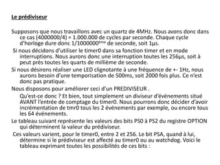 Le prédiviseur
Supposons que nous travaillons avec un quartz de 4MHz. Nous avons donc dans
ce cas (4000000/4) = 1.000.000 de cycles par seconde. Chaque cycle
d’horloge dure donc 1/1000000ème de seconde, soit 1µs.
Si nous décidons d’utiliser le timer0 dans sa fonction timer et en mode
interruptions. Nous aurons donc une interruption toutes les 256µs, soit à
peut près toutes les quarts de millième de seconde.
Si nous désirons réaliser une LED clignotante à une fréquence de +- 1Hz, nous
aurons besoin d’une temporisation de 500ms, soit 2000 fois plus. Ce n’est
donc pas pratique.
Nous disposons pour améliorer ceci d’un PREDIVISEUR .
Qu’est-ce donc ? Et bien, tout simplement un diviseur d’événements situé
AVANT l’entrée de comptage du timer0. Nous pourrons donc décider d’avoir
incrémentation de tmr0 tous les 2 événements par exemple, ou encore tous
les 64 événements.
Le tableau suivant représente les valeurs des bits PS0 à PS2 du registre OPTION
qui déterminent la valeur du prédiviseur.
Ces valeurs varient, pour le timer0, entre 2 et 256. Le bit PSA, quand à lui,
détermine si le prédiviseur est affecté au timer0 ou au watchdog. Voici le
tableau exprimant toutes les possibilités de ces bits :
 