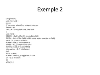 unsigned cnt;
void interrupt() {
cnt++;
// Increment value of cnt on every interrupt
TMR0L = 96;
INTCON = 0x20; // Set T0IE, clear T0IF
}
void main() {
ADCON1 = 0x0F; // Set AN pins to Digital I/O
T0CON = 0xC4; // Set TMR0 in 8bit mode, assign prescaler to TMR0
TRISB = 0; // PORTB is output
PORTB = 0xFF; // Initialize PORTB
TMR0L = 96; // Timer0 initial value
INTCON = 0xA0; // Enable TMRO
interrupt cnt = 0; // Initialize cnt
do {
if (cnt == 400) {
PORTB = ~PORTB; // Toggle PORTB LEDs
cnt = 0; // Reset cnt
} }
while(1); }
Exemple 2
 