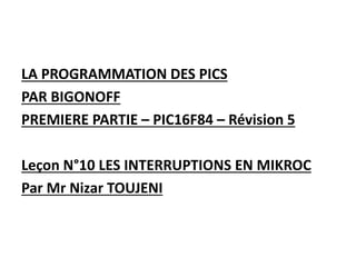 LA PROGRAMMATION DES PICS
PAR BIGONOFF
PREMIERE PARTIE – PIC16F84 – Révision 5
Leçon N°10 LES INTERRUPTIONS EN MIKROC
Par Mr Nizar TOUJENI
 