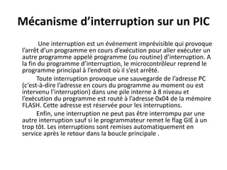 Mécanisme d’interruption sur un PIC
Une interruption est un événement imprévisible qui provoque
l’arrêt d’un programme en cours d’exécution pour aller exécuter un
autre programme appelé programme (ou routine) d’interruption. A
la fin du programme d’interruption, le microcontrôleur reprend le
programme principal à l’endroit où il s’est arrêté.
Toute interruption provoque une sauvegarde de l’adresse PC
(c'est-à-dire l’adresse en cours du programme au moment ou est
intervenu l’interruption) dans une pile interne à 8 niveau et
l’exécution du programme est routé à l’adresse 0x04 de la mémoire
FLASH. Cette adresse est réservée pour les interruptions.
Enfin, une interruption ne peut pas être interrompu par une
autre interruption sauf si le programmateur remet le flag GIE à un
trop tôt. Les interruptions sont remises automatiquement en
service après le retour dans la boucle principale .
 