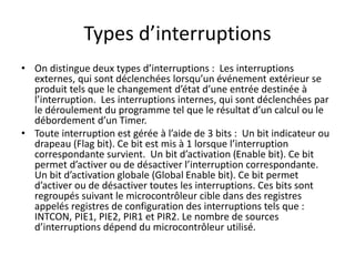 Types d’interruptions
• On distingue deux types d’interruptions : Les interruptions
externes, qui sont déclenchées lorsqu’un événement extérieur se
produit tels que le changement d’état d’une entrée destinée à
l’interruption. Les interruptions internes, qui sont déclenchées par
le déroulement du programme tel que le résultat d’un calcul ou le
débordement d’un Timer.
• Toute interruption est gérée à l’aide de 3 bits : Un bit indicateur ou
drapeau (Flag bit). Ce bit est mis à 1 lorsque l’interruption
correspondante survient. Un bit d’activation (Enable bit). Ce bit
permet d’activer ou de désactiver l’interruption correspondante.
Un bit d’activation globale (Global Enable bit). Ce bit permet
d’activer ou de désactiver toutes les interruptions. Ces bits sont
regroupés suivant le microcontrôleur cible dans des registres
appelés registres de configuration des interruptions tels que :
INTCON, PIE1, PIE2, PIR1 et PIR2. Le nombre de sources
d’interruptions dépend du microcontrôleur utilisé.
 