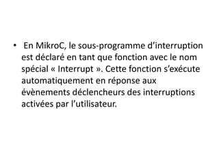 • En MikroC, le sous-programme d’interruption
est déclaré en tant que fonction avec le nom
spécial « Interrupt ». Cette fonction s’exécute
automatiquement en réponse aux
évènements déclencheurs des interruptions
activées par l’utilisateur.
 