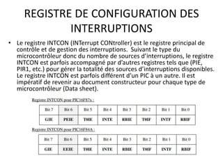 REGISTRE DE CONFIGURATION DES
INTERRUPTIONS
• Le registre INTCON (INTerrupt CONtroller) est le registre principal de
contrôle et de gestion des interruptions. Suivant le type du
microcontrôleur donc du nombre de sources d’interruptions, le registre
INTCON est parfois accompagné par d’autres registres tels que (PIE,
PIR1, etc.) pour gérer la totalité des sources d’interruptions disponibles.
Le registre INTCON est parfois différent d’un PIC à un autre. Il est
impératif de revenir au document constructeur pour chaque type de
microcontrôleur (Data sheet).
 