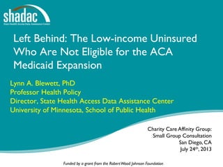 Funded by a grant from the RobertWood Johnson Foundation
Left Behind: The Low-income Uninsured
Who Are Not Eligible for the ACA
Medicaid Expansion
Lynn A. Blewett, PhD
Professor Health Policy
Director, State Health Access Data Assistance Center
University of Minnesota, School of Public Health
Charity Care Affinity Group:
Small Group Consultation
San Diego, CA
July 24th, 2013
 