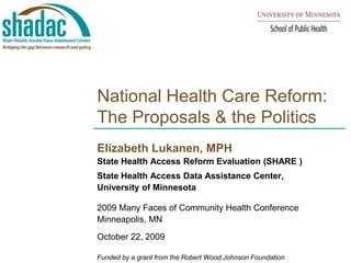 National Health Care Reform: The Proposals & the Politics Elizabeth Lukanen, MPH  State Health Access Reform Evaluation (SHARE ) State Health Access Data Assistance Center,  University of Minnesota 2009 Many Faces of Community Health Conference Minneapolis, MN October 22, 2009  Funded by a grant from the Robert Wood Johnson Foundation 
