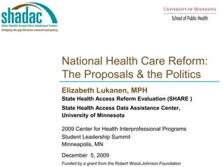 National Health Care Reform: The Proposals & the Politics Elizabeth Lukanen, MPH  State Health Access Reform Evaluation (SHARE ) State Health Access Data Assistance Center,  University of Minnesota 2009 Center for Health Interprofessional Programs  Student Leadership Summit Minneapolis, MN December  5, 2009  Funded by a grant from the Robert Wood Johnson Foundation 
