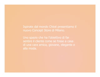 Ispirate dal mondo Chloé presentiamo il
nuovo Concept Store di Milano.

Uno spazio che ha l’obiettivo di far
sentire il cliente come se fosse a casa
di una cara amica, giovane, elegante e
alla moda.
 
