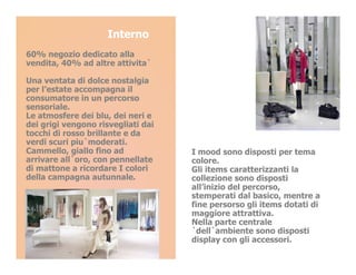 Interno
60% negozio dedicato alla
vendita, 40% ad altre attivita`

Una ventata di dolce nostalgia
per l’estate accompagna il
consumatore in un percorso
sensoriale.
Le atmosfere dei blu, dei neri e
dei grigi vengono risvegliati dai
tocchi di rosso brillante e da
verdi scuri piu`moderati.
Cammello, giallo fino ad            I mood sono disposti per tema
arrivare all`oro, con pennellate    colore.
di mattone a ricordare I colori     Gli items caratterizzanti la
della campagna autunnale.           collezione sono disposti
                                    all’inizio del percorso,
                                    stemperati dal basico, mentre a
                                    fine persorso gli items dotati di
                                    maggiore attrattiva.
                                    Nella parte centrale
                                    `dell`ambiente sono disposti
                                    display con gli accessori.
 