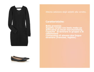 Attenta selezione degli addetti alla vendita.



Caratteristiche:
Bella presenza
Aspetto curato con basic make up
Attitudine al visual merchandising
Capacita` di lavorare in gruppo e di
relazionarsi
Conoscenza di almeno due lingue
straniere (francese, inglese)
 